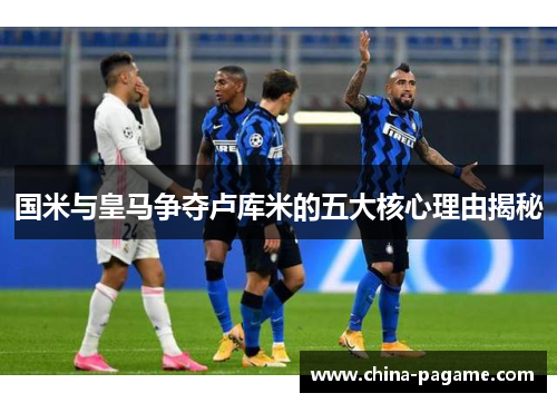 国米与皇马争夺卢库米的五大核心理由揭秘