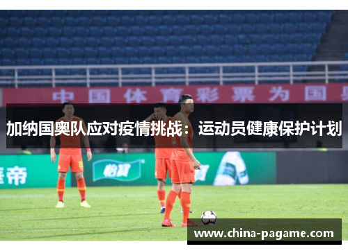 加纳国奥队应对疫情挑战:运动员健康保护计划 加纳国奥队应对疫情挑战:运动员健康保护计划