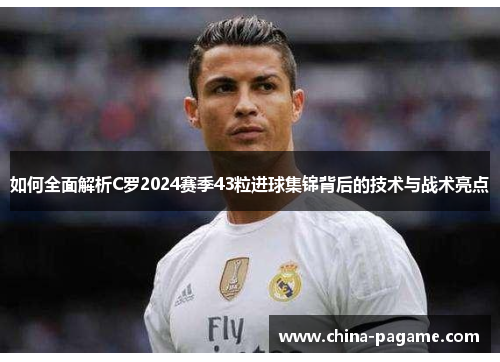 如何全面解析C罗2024赛季43粒进球集锦背后的技术与战术亮点