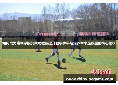如何成为青训学院的成功教练提升教学水平与培养未来足球星的核心秘诀 如何成为青训学院的成功教练提升教学水平与培养未来足球星的核心秘诀