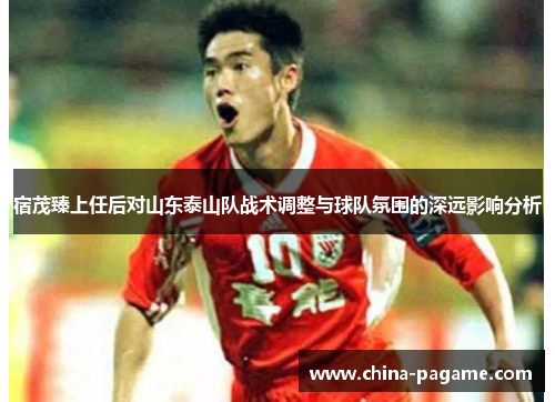 宿茂臻上任后对山东泰山队战术调整与球队氛围的深远影响分析