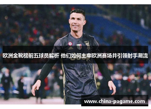 欧洲金靴榜前五球员解析 他们如何主宰欧洲赛场并引领射手潮流