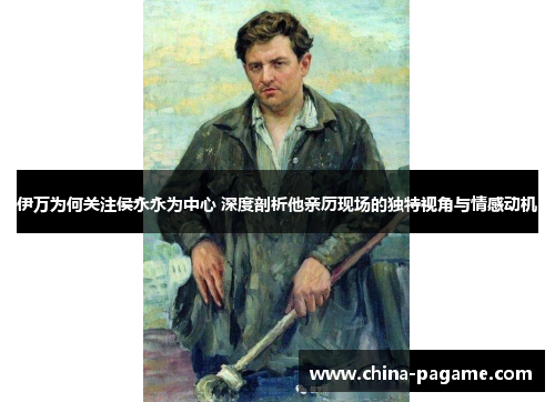 伊万为何关注侯永永为中心 深度剖析他亲历现场的独特视角与情感动机