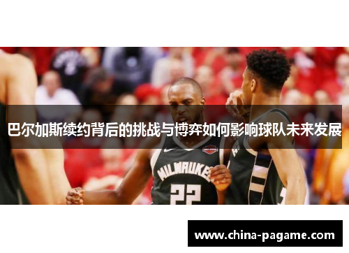 巴尔加斯续约背后的挑战与博弈如何影响球队未来发展