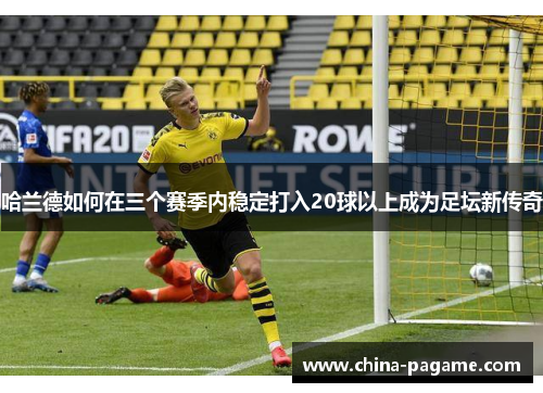 哈兰德如何在三个赛季内稳定打入20球以上成为足坛新传奇 哈兰德如何在三个赛季内稳定打入20球以上成为足坛新传奇