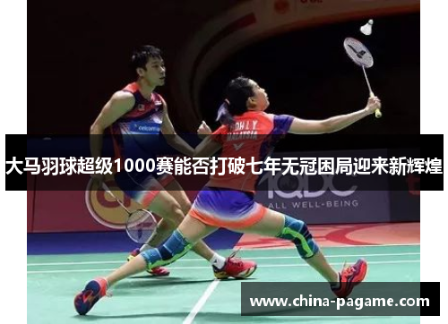 大马羽球超级1000赛能否打破七年无冠困局迎来新辉煌