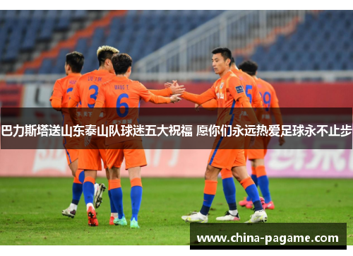 巴力斯塔送山东泰山队球迷五大祝福 愿你们永远热爱足球永不止步
