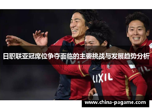 日职联亚冠席位争夺面临的主要挑战与发展趋势分析