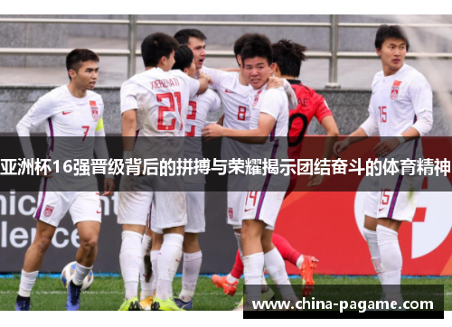 亚洲杯16强晋级背后的拼搏与荣耀揭示团结奋斗的体育精神