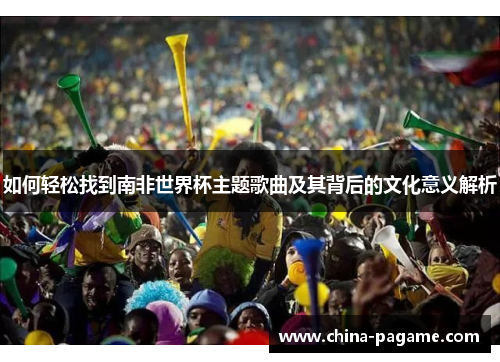 如何轻松找到南非世界杯主题歌曲及其背后的文化意义解析