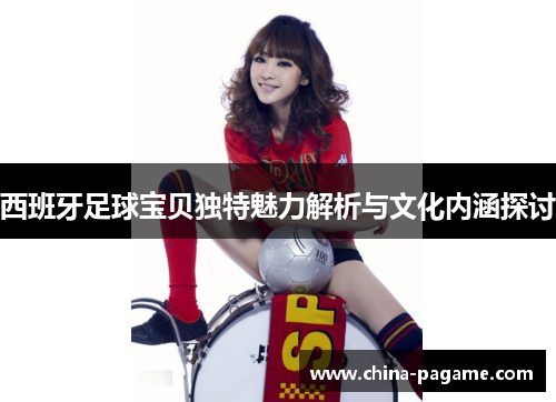 西班牙足球宝贝独特魅力解析与文化内涵探讨