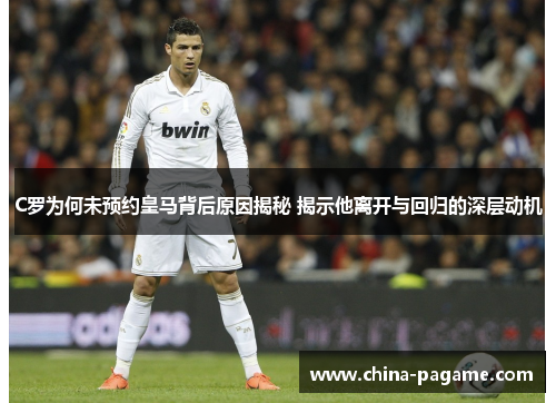 C罗为何未预约皇马背后原因揭秘 揭示他离开与回归的深层动机