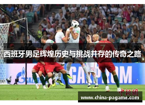 西班牙男足辉煌历史与挑战并存的传奇之路