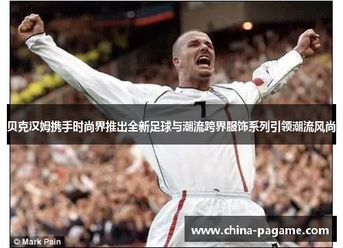 贝克汉姆携手时尚界推出全新足球与潮流跨界服饰系列引领潮流风尚 贝克汉姆携手时尚界推出全新足球与潮流跨界服饰系列引领潮流风尚