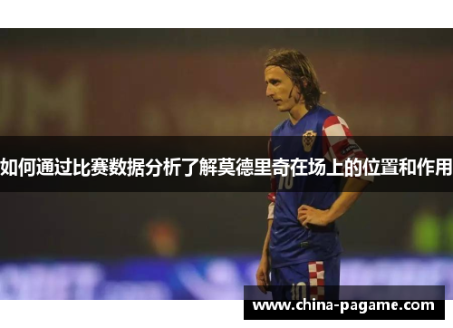如何通过比赛数据分析了解莫德里奇在场上的位置和作用 如何通过比赛数据分析了解莫德里奇在场上的位置和作用