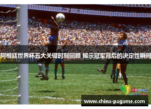 阿根廷世界杯五大关键时刻回顾 揭示冠军背后的决定性瞬间