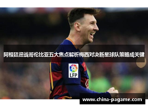 阿根廷迎战哥伦比亚五大焦点解析梅西对决新星球队策略成关键