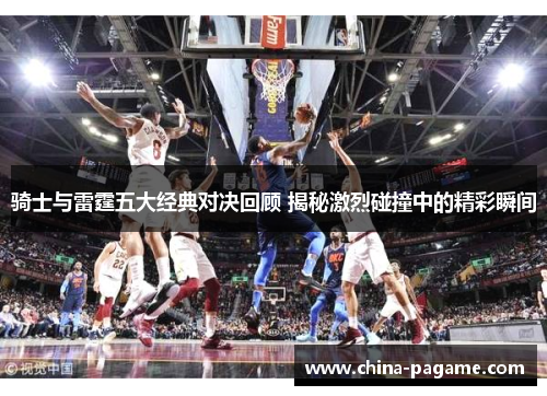 骑士与雷霆五大经典对决回顾 揭秘激烈碰撞中的精彩瞬间