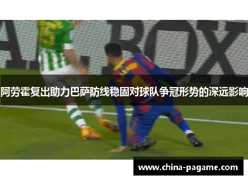 阿劳霍复出助力巴萨防线稳固对球队争冠形势的深远影响