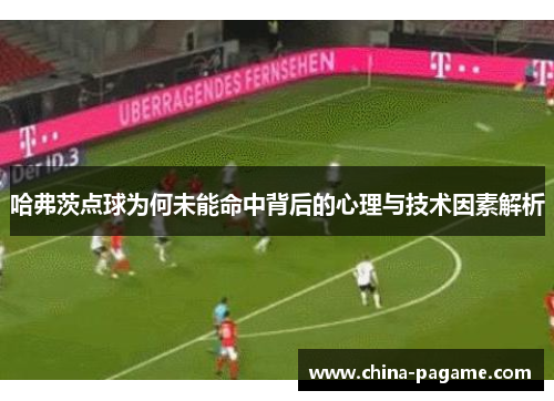 哈弗茨点球为何未能命中背后的心理与技术因素解析