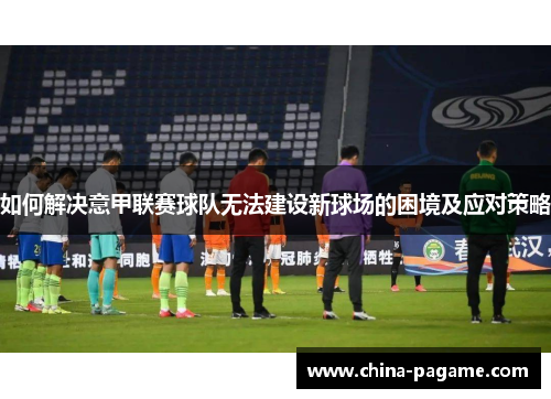 如何解决意甲联赛球队无法建设新球场的困境及应对策略