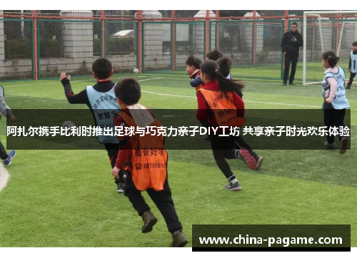 阿扎尔携手比利时推出足球与巧克力亲子DIY工坊 共享亲子时光欢乐体验