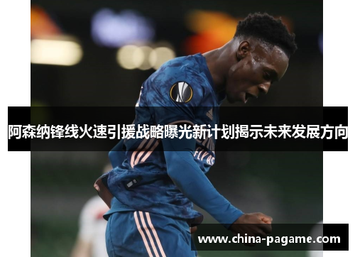 阿森纳锋线火速引援战略曝光新计划揭示未来发展方向